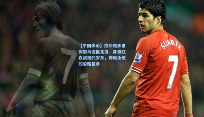 【中国体彩】拉斯帕多里挥别马德里竞技，身披红白战袍的岁月，铸就永恒的荣耀篇章