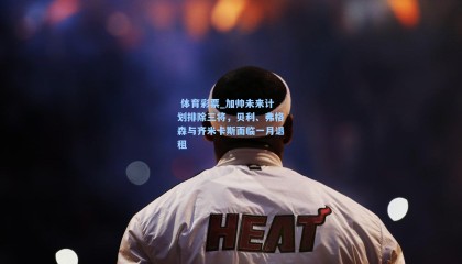  体育彩票_加帅未来计划排除三将，贝利、弗格森与齐米卡斯面临一月退租