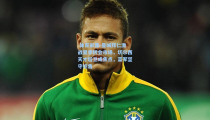  体育彩票-曼城拜仁激战夏季转会市场，切尔西天才后卫成焦点，蓝军坚守拒售