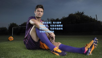 【 体彩官网】周六西甲双线焦点，马竞主场硬撼巴伦西亚，马洛卡迎战埃尔切防守定胜负