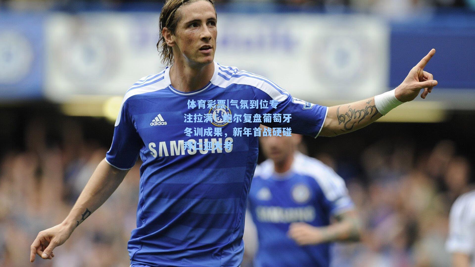 气氛到位专注拉满！鲍尔复盘葡萄牙冬训成果，新年首战硬碰拜仁迎大考