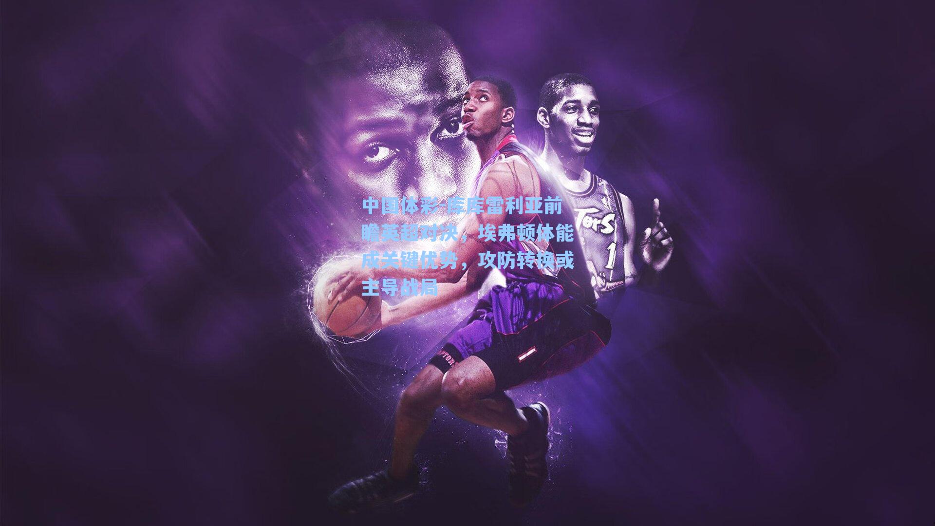 库库雷利亚前瞻英超对决,埃弗顿体能成关键优势,攻防转换或主导战局