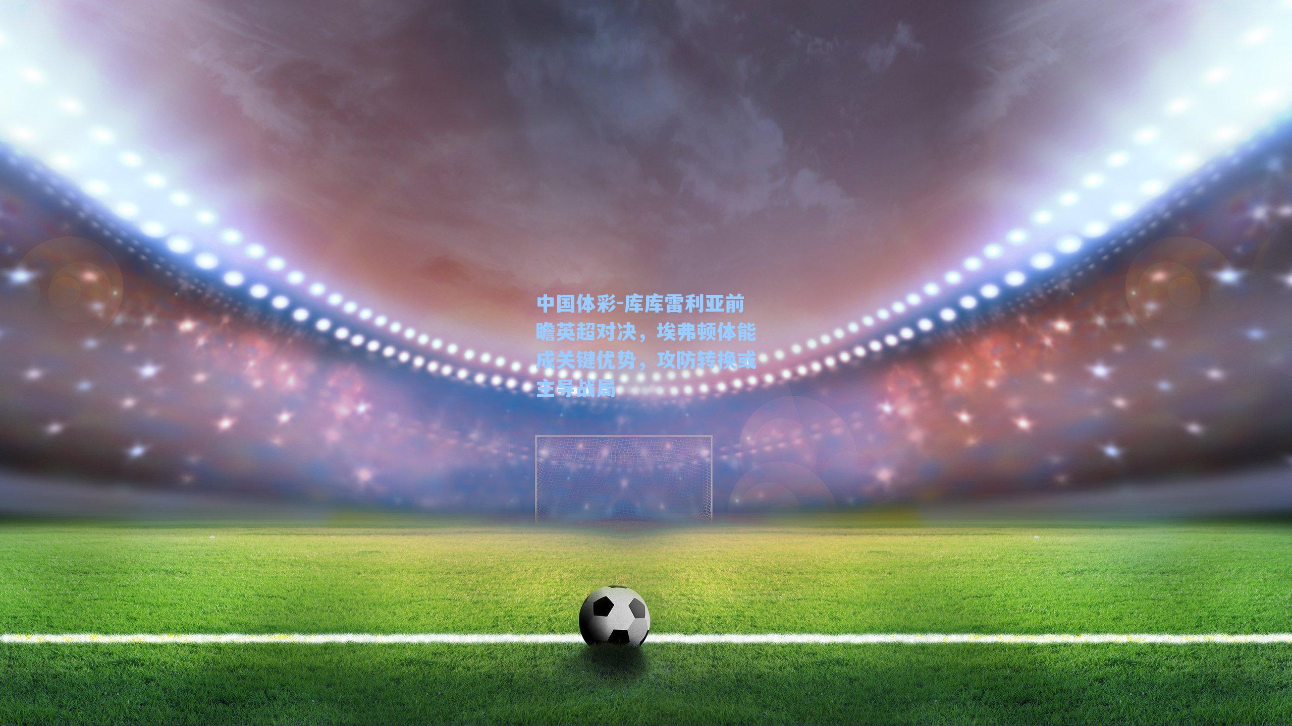 库库雷利亚前瞻英超对决,埃弗顿体能成关键优势,攻防转换或主导战局