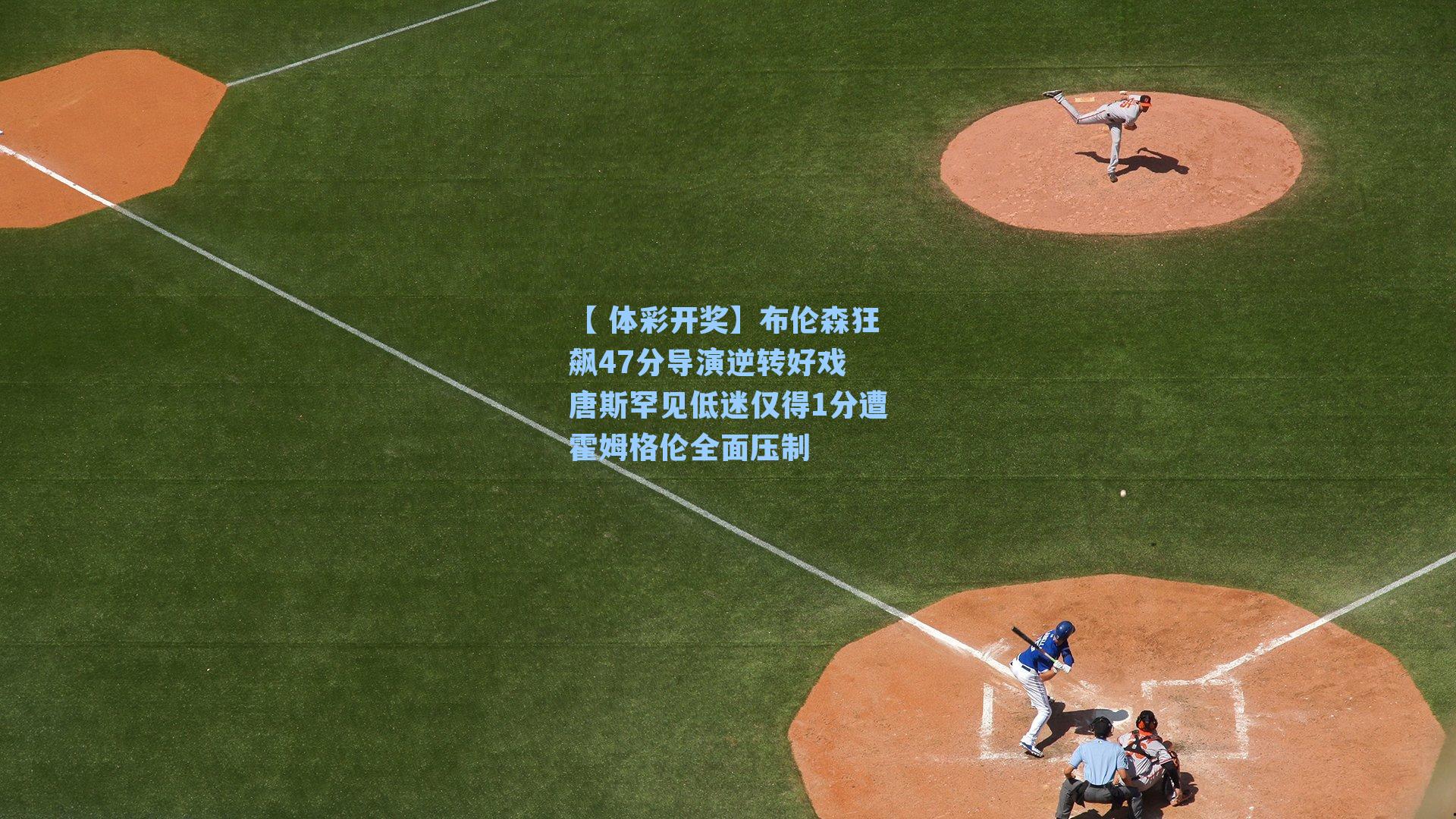 布伦森狂飙47分导演逆转好戏 唐斯罕见低迷仅得1分遭霍姆格伦全面压制