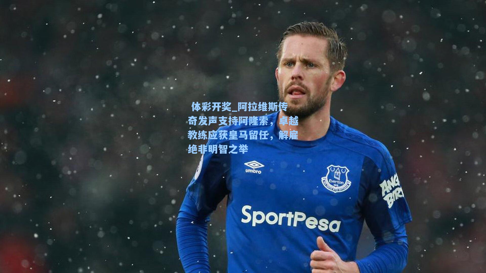 阿拉维斯传奇发声支持阿隆索,卓越教练应获皇马留任,解雇绝非明智之举