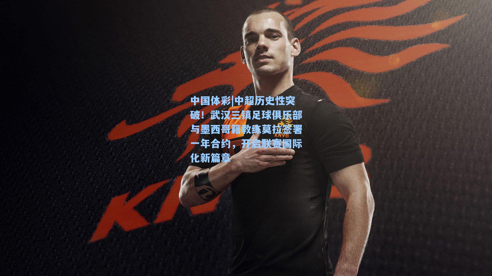 中超历史性突破！武汉三镇足球俱乐部与墨西哥籍教练莫拉签署一年合约，开启联赛国际化新篇章