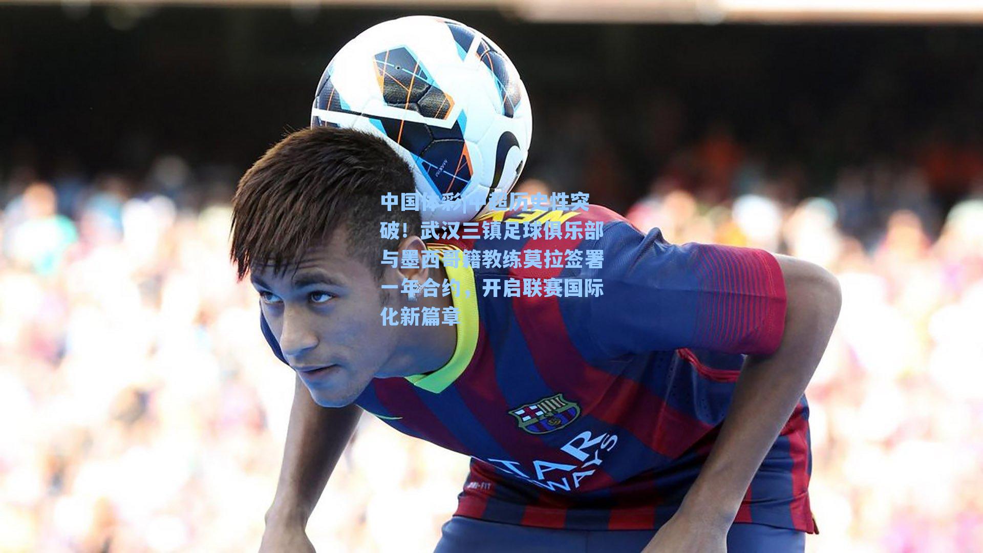 中超历史性突破！武汉三镇足球俱乐部与墨西哥籍教练莫拉签署一年合约，开启联赛国际化新篇章